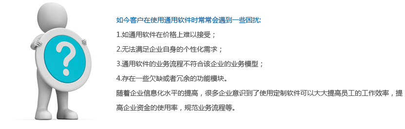 如今客户在使用通用软件时常常会遇到一些困扰: 1.如通用软件在价格上难以接受； 2.无法满足企业自身的个性化需求； 3.通用软件的业务流程不符合该企业的业务模型； 4.存在一些欠缺或者冗余的功能模块。 随着企业信息化水平的提高，很多企业意识到了使用定制软件可以大大提高员工的工作效率，提高企业资金的使用率，规范业务流程等。