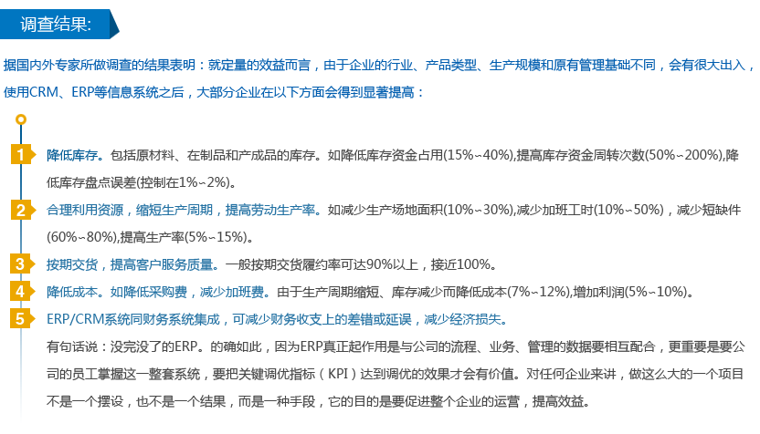 调查结果:  据国内外专家所做调查的结果表明：就定量的效益而言，由于企业的行业、产品类型、生产规模和原有管理基础不同，会有很大出入，使用CRM、ERP等信息系统之后，大部分企业在以下方面会得到显著提高： 1) 降低库存。包括原材料、在制品和产成品的库存。如降低库存资金占用(15%∽40%),提高库存资金周转次数(50%∽200%),降低库存盘点误差(控制在1%∽2%)。 2) 合理利用资源，缩短生产周期，提高劳动生产率。如减少生产场地面积(10%∽30%),减少加班工时(10%∽50%)，减少短缺件(60%∽80%),提高生产率(5%∽15%)。 3) 按期交货，提高客户服务质量。一般按期交货履约率可达90%以上，接近100%。 4) 降低成本。如降低采购费，减少加班费。由于生产周期缩短、库存减少而降低成本(7%∽12%),增加利润(5%∽10%)。 5) ERP/CRM系统同财务系统集成，可减少财务收支上的差错或延误，减少经济损失。 有句话说：没完没了的ERP。的确如此，因为ERP真正起作用是与公司的流程、业务、管理的数据要相互配合，更重要是要公司的员工掌握这一整套系统，要把关键调优指标（KPI）达到调优的效果才会有价值。对任何企业来讲，做这么大的一个项目不是一个摆设，也不是一个结果，而是一种手段，它的目的是要促进整个企业的运营，提高效益。