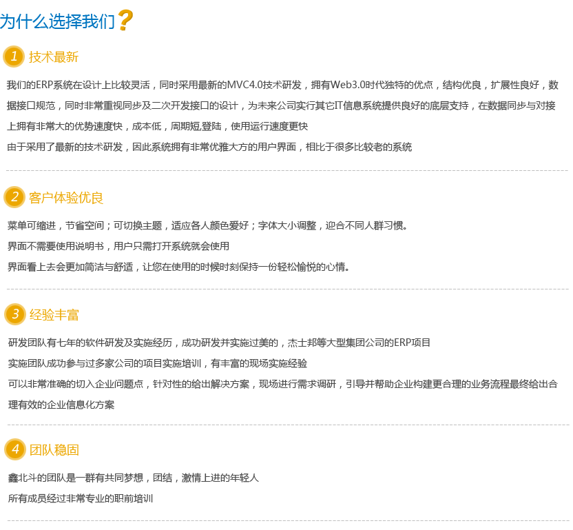 为什么选择我们？  1，技术最新  我们的ERP系统在设计上比较灵活，同时采用最新的MVC4.0技术研发，拥有Web3.0时代独特的优点，结构优良，扩展性良好，数据接口规范，同时非常重视同步及二次开发接口的设计，为未来公司实行其它IT信息系统提供良好的底层支持，在数据同步与对接上拥有非常大的优势速度快，成本低，周期短,登陆，使用运行速度更快 由于采用了最新的技术研发，因此系统拥有非常优雅大方的用户界面，相比于很多比较老的系统 2，客户体验优良  菜单可缩进，节省空间；可切换主题，适应各人颜色爱好；字体大小调整，迎合不同人群习惯。 界面不需要使用说明书，用户只需打开系统就会使用 界面看上去会更加简洁与舒适，让您在使用的时候时刻保持一份轻松愉悦的心情。 3，经验丰富  研发团队有七年的软件研发及实施经历，成功研发并实施过美的，杰士邦等大型集团公司的ERP项目 实施团队成功参与过多家公司的项目实施培训，有丰富的现场实施经验 可以非常准确的切入企业问题点，针对性的给出解决方案，现场进行需求调研，引导并帮助企业构建更合理的业务流程最终给出合理有效的企业信息化方案 4，团队稳固  鑫北斗的团队是一群有共同梦想，团结，激情上进的年轻人 所有成员经过非常专业的职前培训