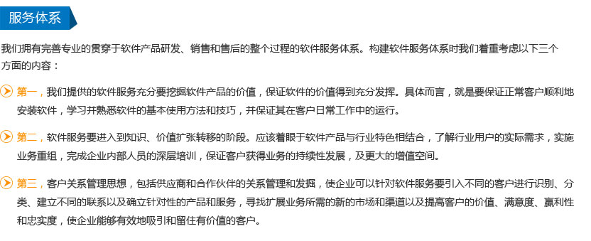 我们拥有完善专业的贯穿于软件产品研发、销售和售后的整个过程的软件服务体系。构建软件服务体系时我们着重考虑以下三个方面的内容：
第一，我们提供的软件服务充分要挖掘软件产品的价值，保证软件的价值得到充分发挥。具体而言，就是要保证正常客户顺利地安装软件，学习并熟悉软件的基本使用方法和技巧，并保证其在客户日常工作中的运行。
第二，软件服务要进入到知识、价值扩张转移的阶段。应该着眼于软件产品与行业特色相结合，了解行业用户的实际需求，实施业务重组，完成企业内部人员的深层培训，保证客户获得业务的持续性发展，及更大的增值空间。
第三，客户关系管理思想，包括供应商和合作伙伴的关系管理和发掘，使企业可以针对软件服务要引入不同的客户进行识别、分类、建立不同的联系以及确立针对性的产品和服务，寻找扩展业务所需的新的市场和渠道以及提高客户的价值、满意度、赢利性和忠实度，使企业能够有效地吸引和留住有价值的客户。
