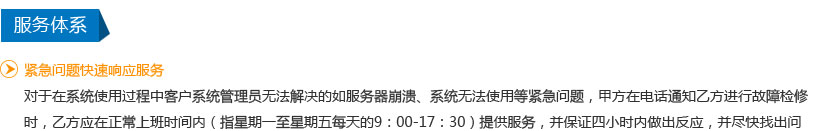 紧急问题快速响应服务
   对于在系统使用过程中客户系统管理员无法解决的如服务器崩溃、系统无法使用等紧急问题，甲方在电话通知乙方进行故障检修时，乙方应在正常上班时间内（指星期一至星期五每天的9：00-17：30）提供服务，并保证四小时内做出反应，并尽快找出问题所在并给出解决方案。非正常上班时间外，伍小时内做出反应，视乙方工作人员当时具体条件决定提供相应服务。
