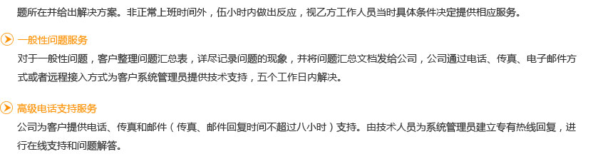 一般性问题服务
   对于一般性问题，客户整理问题汇总表，详尽记录问题的现象，并将问题汇总文档发给公司，公司通过电话、传真、电子邮件方式或者远程接入方式为客户系统管理员提供技术支持，五个工作日内解决。
高级电话支持服务
   公司为客户提供电话、传真和邮件（传真、邮件回复时间不超过八小时）支持。由技术人员为系统管理员建立专有热线回复，进行在线支持和问题解答。
